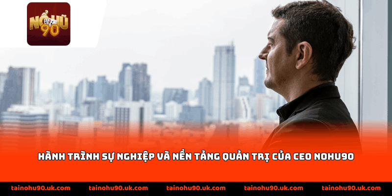 Hành trình sự nghiệp và nền tảng quản trị của CEO nohu90
